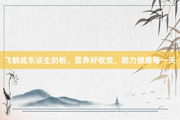飞鹤成东谈主奶粉，营养好收受，助力健康每一天