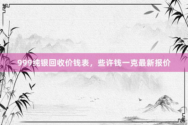 999纯银回收价钱表，些许钱一克最新报价